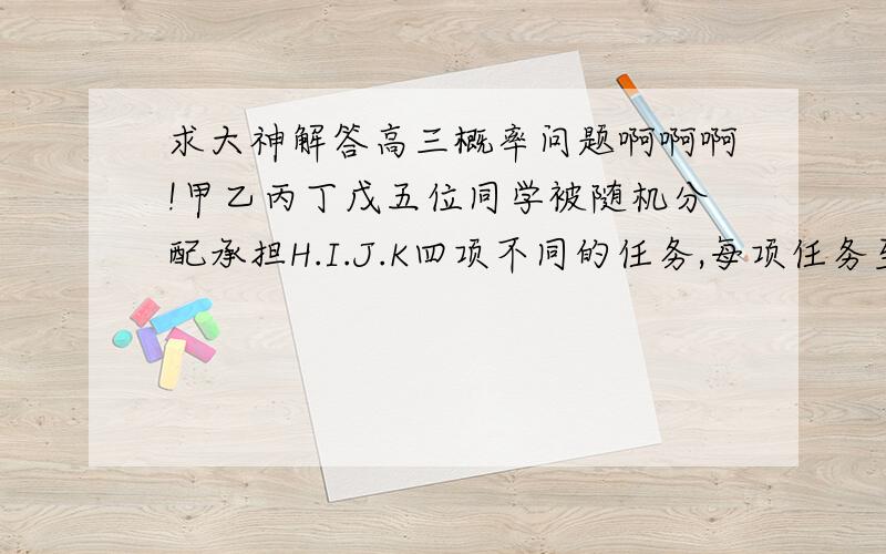 求大神解答高三概率问题啊啊啊!甲乙丙丁戊五位同学被随机分配承担H.I.J.K四项不同的任务,每项任务至少有一人承担一,求甲乙同时承担同一项任务的概率二,这五位同学中承担H任务的人数为