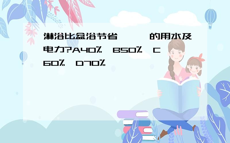 淋浴比盆浴节省———的用水及电力?A40%,B50%,C60%,D70%,