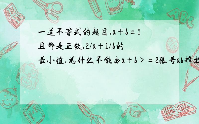 一道不等式的题目,a+b=1且都是正数,2/a+1/b的最小值,为什么不能由a+b>=2跟号ab推出1/ab大于等于4,...一道不等式的题目,a+b=1且都是正数,2/a+1/b的最小值,为什么不能由a+b>=2跟号ab推出1/ab大于等于4,直