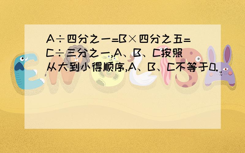 A÷四分之一=B×四分之五=C÷三分之一,A、B、C按照从大到小得顺序,A、B、C不等于0.