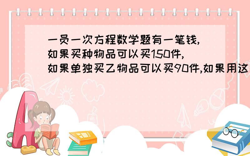 一员一次方程数学题有一笔钱,如果买种物品可以买150件,如果单独买乙物品可以买90件,如果用这比钱买了甲乙两种物品可买100件,问假意物品各买了多少件（注：是一员一次方程,请写下式子,