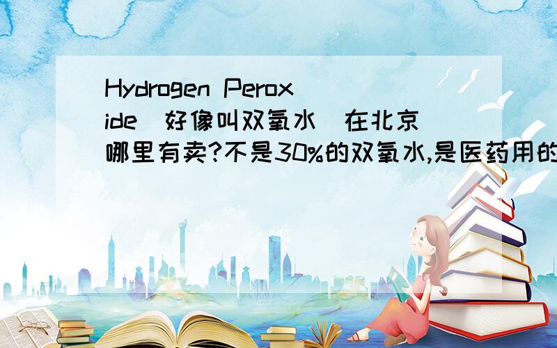 Hydrogen Peroxide（好像叫双氧水）在北京哪里有卖?不是30%的双氧水,是医药用的,好像是3%的那种.像WATSONS有卖么?