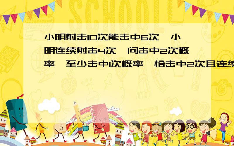 小明射击10次能击中6次,小明连续射击4次,问击中2次概率,至少击中1次概率,恰击中2次且连续击中的概率,