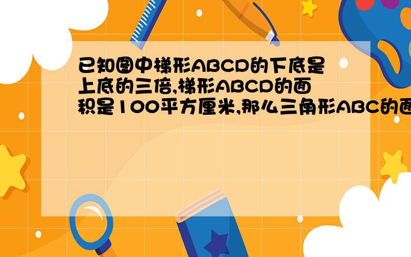 已知图中梯形ABCD的下底是上底的三倍,梯形ABCD的面积是100平方厘米,那么三角形ABC的面积是（ ）平方厘米.