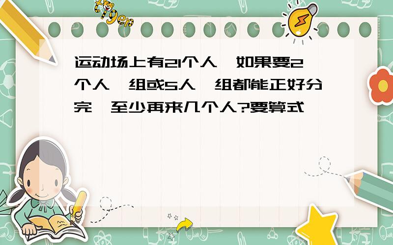 运动场上有21个人,如果要2个人一组或5人一组都能正好分完,至少再来几个人?要算式