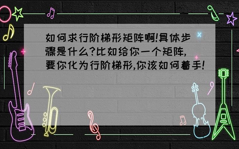 如何求行阶梯形矩阵啊!具体步骤是什么?比如给你一个矩阵,要你化为行阶梯形,你该如何着手!