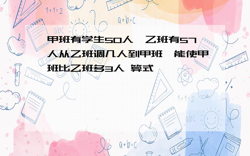 甲班有学生50人,乙班有57人从乙班调几人到甲班,能使甲班比乙班多3人 算式