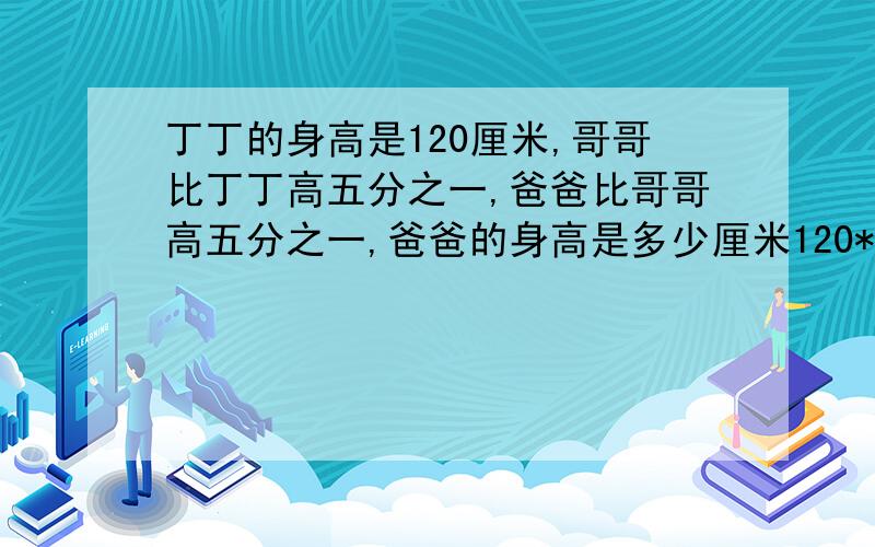 丁丁的身高是120厘米,哥哥比丁丁高五分之一,爸爸比哥哥高五分之一,爸爸的身高是多少厘米120* (1+五分之一( × (1＋五分之一) 等于120×五分之六成五分之六等于172.8厘米129×(1＋五分之一加五分