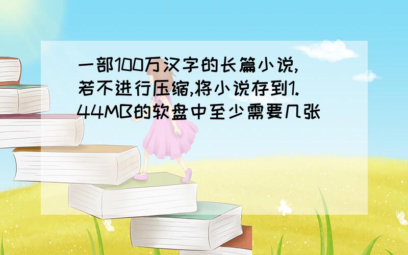 一部100万汉字的长篇小说,若不进行压缩,将小说存到1.44MB的软盘中至少需要几张