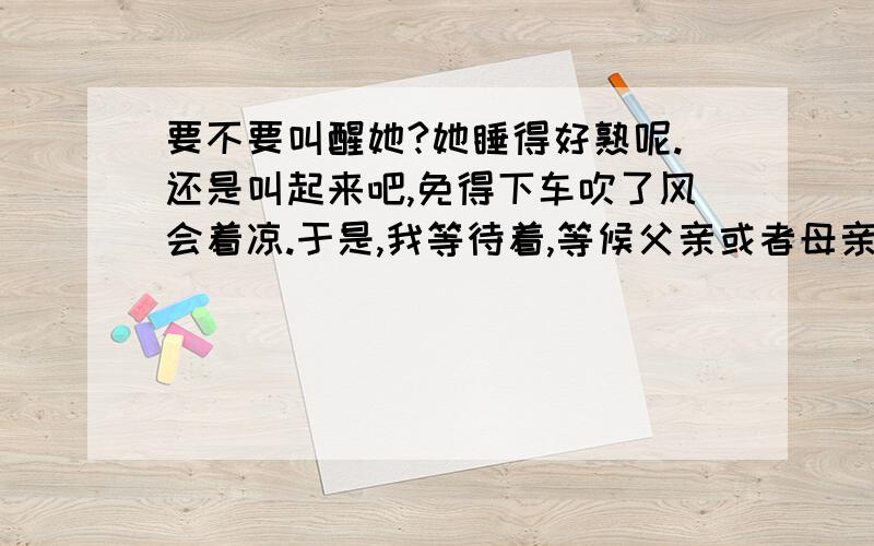 要不要叫醒她?她睡得好熟呢.还是叫起来吧,免得下车吹了风会着凉.于是,我等待着,等候父亲或者母亲要不要叫醒她?她睡得好熟呢.还是叫起来吧,免得下车吹了风会着凉.于是,我等待着,等候父