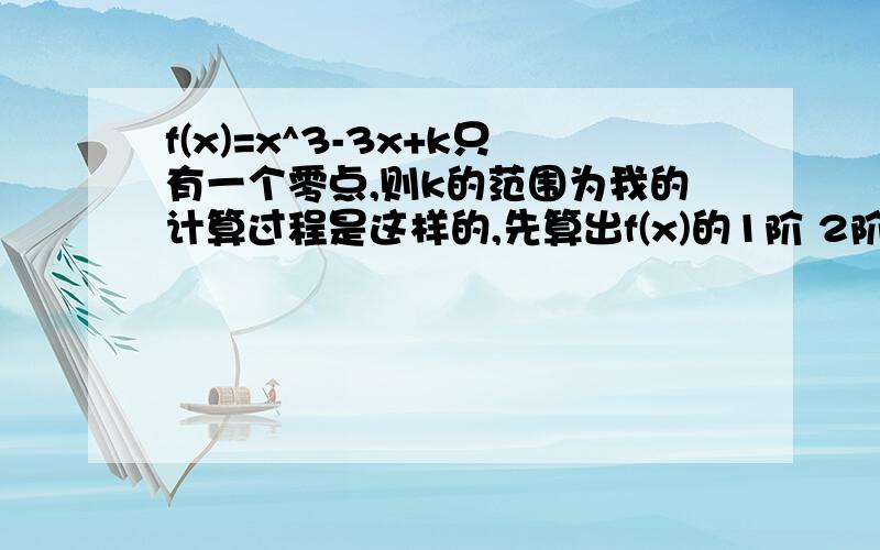 f(x)=x^3-3x+k只有一个零点,则k的范围为我的计算过程是这样的,先算出f(x)的1阶 2阶导数求出驻点为x=1,-1.由导数的性质得x=1时为极小值,x=-1时为极大值,而且求出f(x)趋于负无穷时的极限为负无穷,