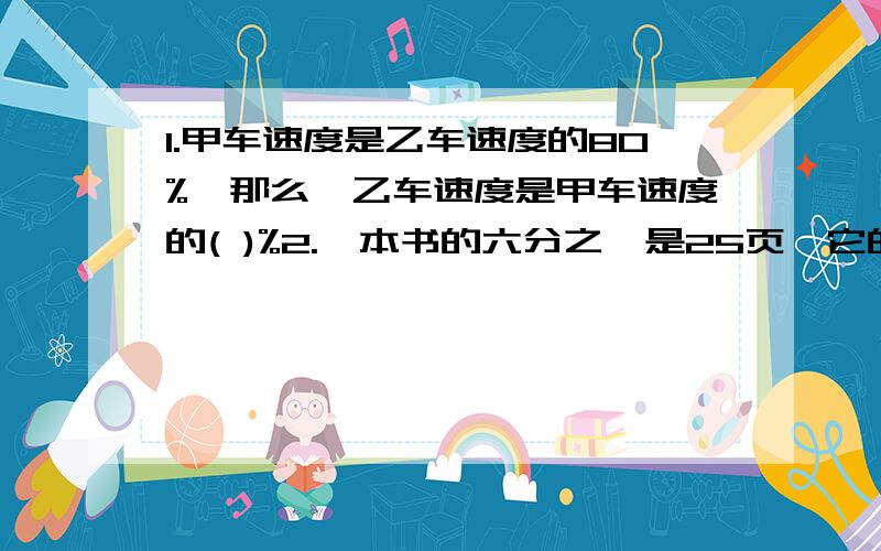 1.甲车速度是乙车速度的80%,那么,乙车速度是甲车速度的( )%2.一本书的六分之一是25页,它的五分之一是 3.如果减数是被减数的五分之三,那么减数是差的（）%.