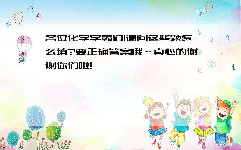 各位化学学霸们!请问这些题怎么填?要正确答案哦～真心的谢谢你们啦!