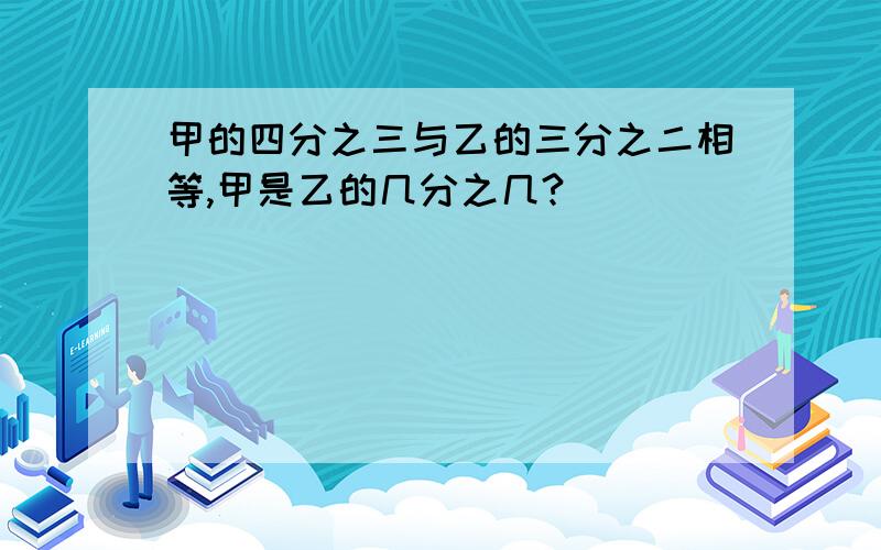 甲的四分之三与乙的三分之二相等,甲是乙的几分之几?