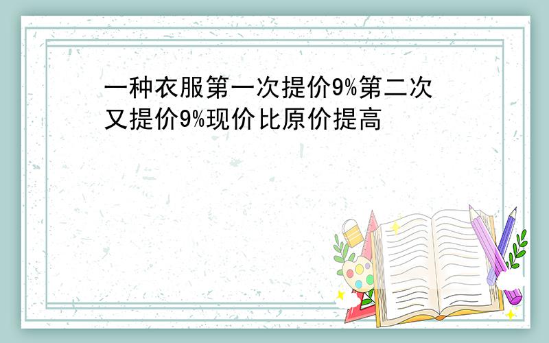 一种衣服第一次提价9%第二次又提价9%现价比原价提高