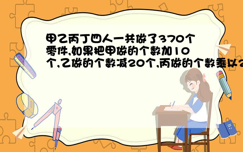 甲乙丙丁四人一共做了370个零件,如果把甲做的个数加10个,乙做的个数减20个,丙做的个数乘以2,丁的除以2.四人做的零件数就正好相等,那么乙、丙实际各做了多少个?记住,用方程解,有的你们看