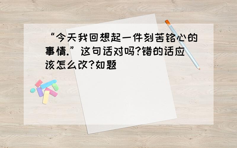 “今天我回想起一件刻苦铭心的事情.”这句话对吗?错的话应该怎么改?如题