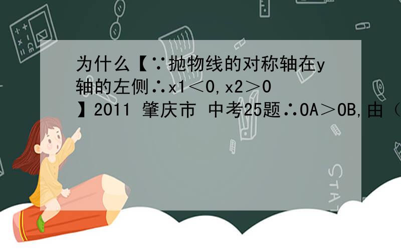 为什么【∵抛物线的对称轴在y轴的左侧∴x1＜0,x2＞0】2011 肇庆市 中考25题∴OA＞OB,由（1）知：抛物线的对称轴在y轴的左侧,∴x1＜0,x2＞0,∴OA=|x1|=-x1 OB=x2,