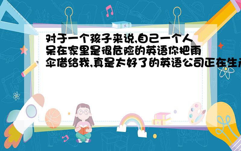 对于一个孩子来说,自己一个人呆在家里是很危险的英语你把雨伞借给我,真是太好了的英语公司正在生产一种新型的跑车的英语第一课不如第二课有趣的英语