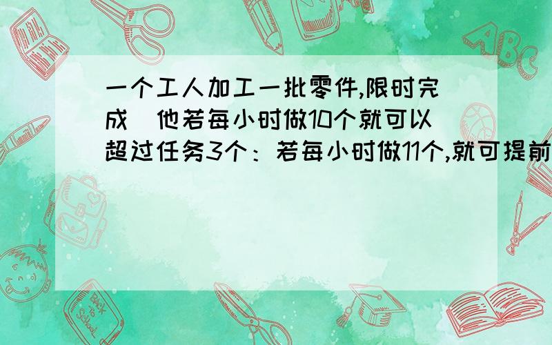 一个工人加工一批零件,限时完成．他若每小时做10个就可以超过任务3个：若每小时做11个,就可提前1小时完成,他加工零件多少个?最好方程!