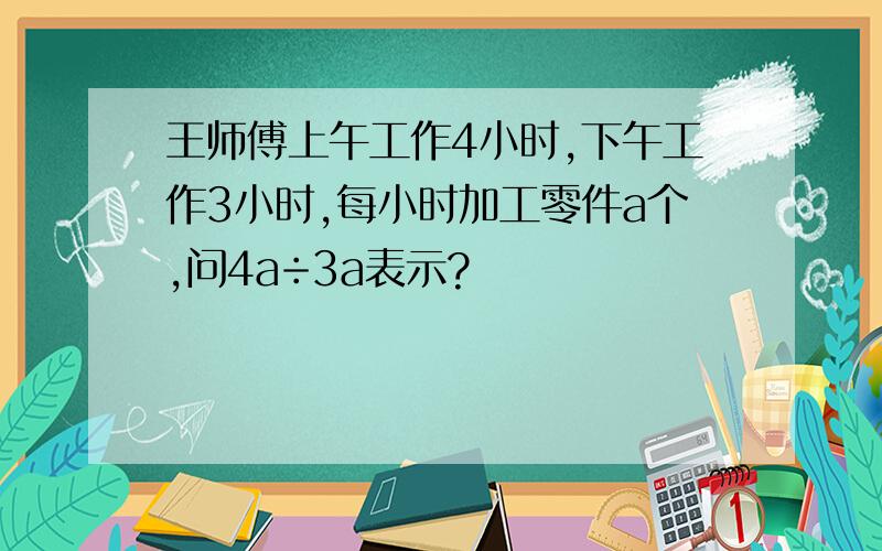 王师傅上午工作4小时,下午工作3小时,每小时加工零件a个,问4a÷3a表示?