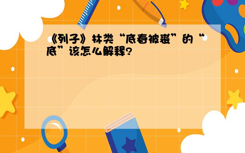 《列子》林类“底春被裘”的“底”该怎么解释?