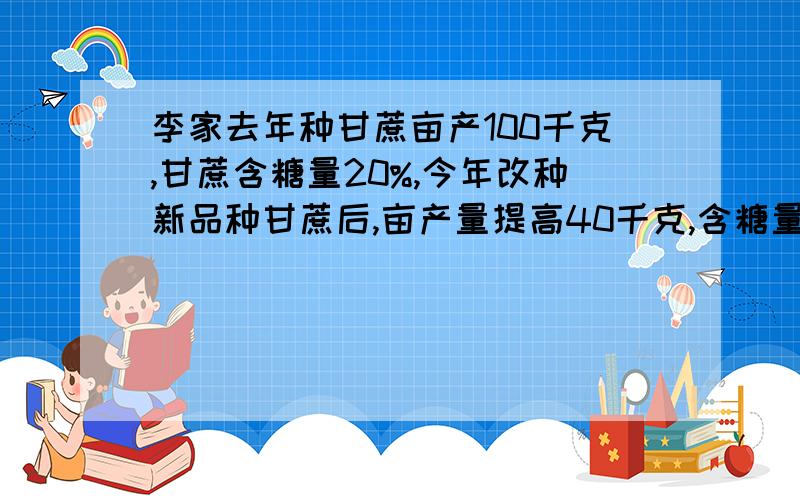 李家去年种甘蔗亩产100千克,甘蔗含糖量20%,今年改种新品种甘蔗后,亩产量提高40千克,含糖量提高了10个百分点.今年与去年相比,李家的甘蔗种植面积减少了24亩,而村制糖厂用李家新品种甘蔗的