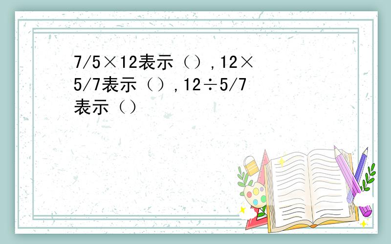 7/5×12表示（）,12×5/7表示（）,12÷5/7表示（）