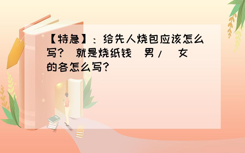 【特急】：给先人烧包应该怎么写?（就是烧纸钱）男/（女）的各怎么写?