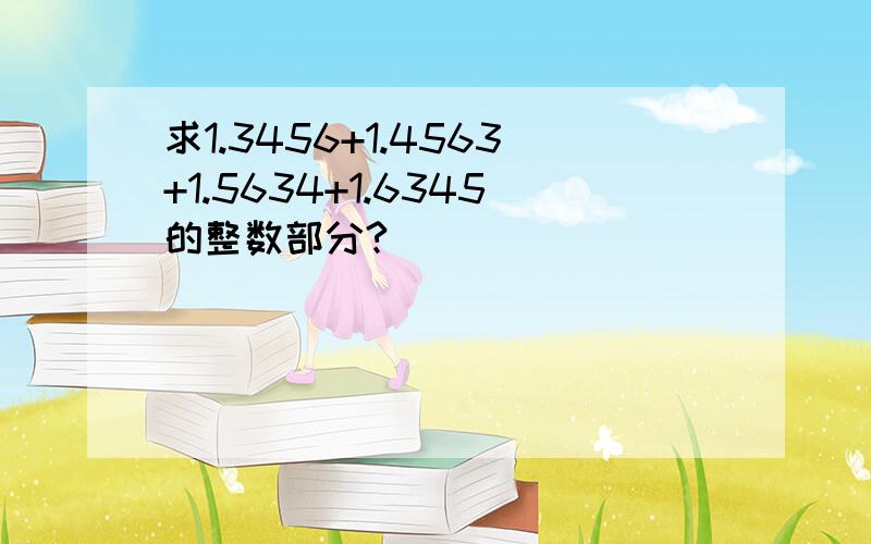 求1.3456+1.4563+1.5634+1.6345的整数部分?