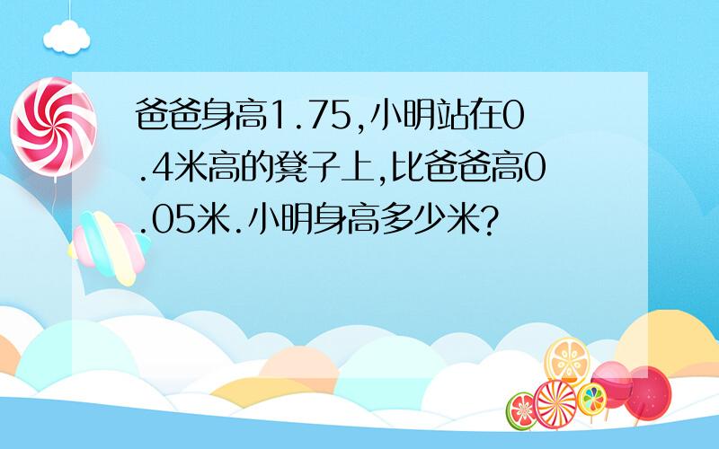 爸爸身高1.75,小明站在0.4米高的凳子上,比爸爸高0.05米.小明身高多少米?