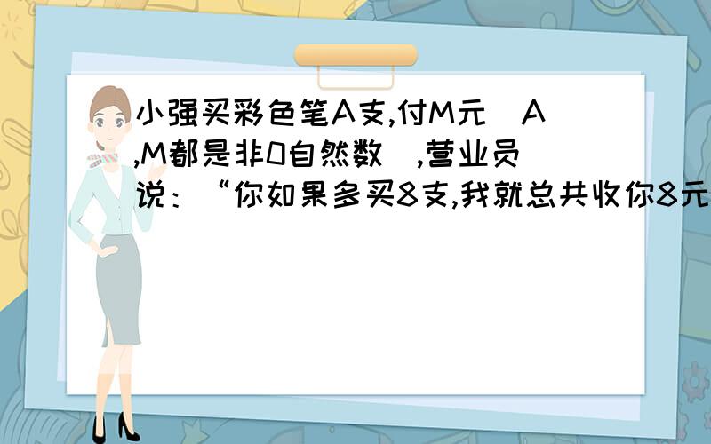 小强买彩色笔A支,付M元（A,M都是非0自然数）,营业员说：“你如果多买8支,我就总共收你8元,这相当于每买10支你就可以便宜1元.”那么A=（ ）支,M=（）元