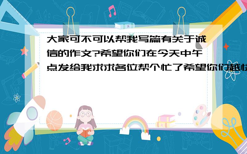 大家可不可以帮我写篇有关于诚信的作文?希望你们在今天中午点发给我求求各位帮个忙了希望你们越快越好,非常十万火急的.