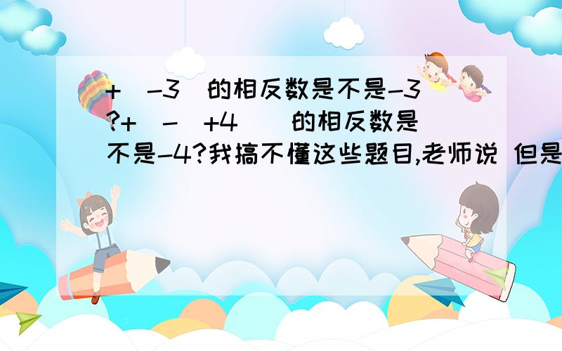 +(-3)的相反数是不是-3?+[-(+4)]的相反数是不是-4?我搞不懂这些题目,老师说 但是我用算式的方法算了一下,但是结果和老师的不同啊 ...怎么回事?