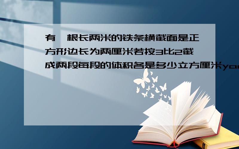 有一根长两米的铁条横截面是正方形边长为两厘米若按3比2截成两段每段的体积各是多少立方厘米yao kuaixie bu zhou