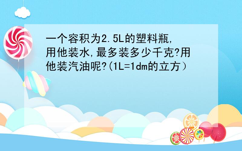 一个容积为2.5L的塑料瓶,用他装水,最多装多少千克?用他装汽油呢?(1L=1dm的立方）