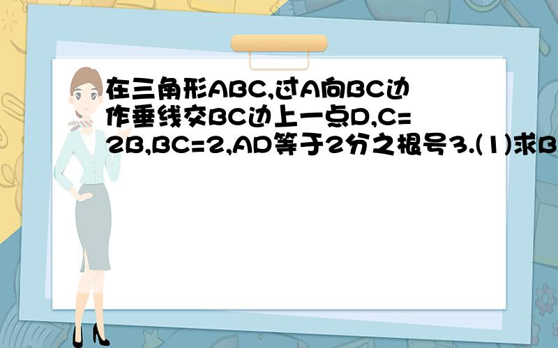 在三角形ABC,过A向BC边作垂线交BC边上一点D,C=2B,BC=2,AD等于2分之根号3.(1)求BD长.(2)求AC长.