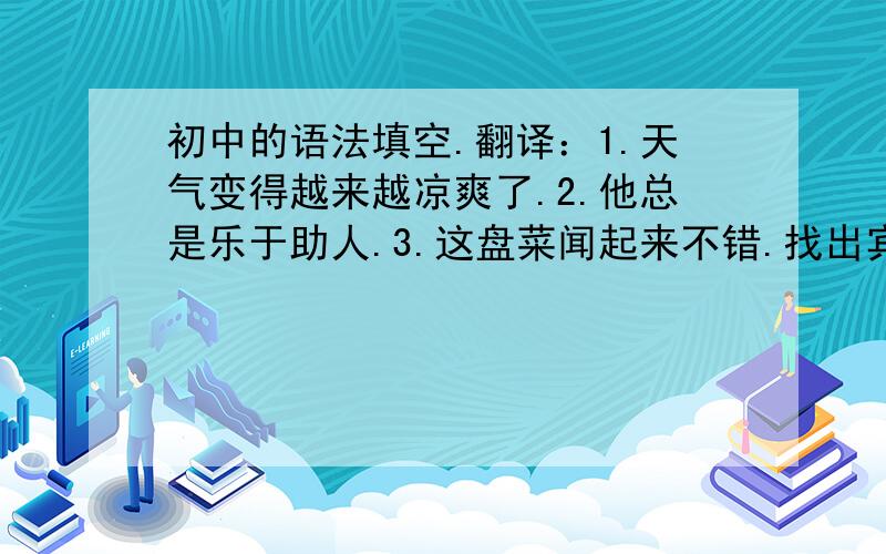 初中的语法填空.翻译：1.天气变得越来越凉爽了.2.他总是乐于助人.3.这盘菜闻起来不错.找出宾语：1.He handed in his work this morning.2.Help yourself to some soup,Jim.3.He forgot which way to go.4.Would you mind waiti