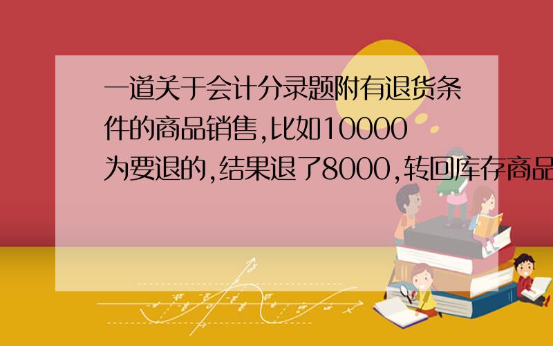 一道关于会计分录题附有退货条件的商品销售,比如10000为要退的,结果退了8000,转回库存商品的时候是这8000全部转回库存商品吗.（不考虑税）以上是原题我们书上最后是贷，发出商品 8000，主