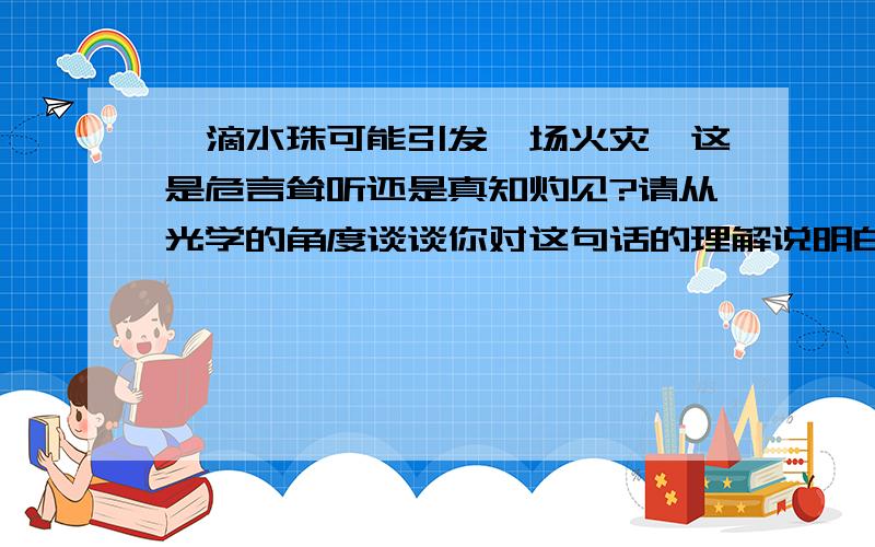 一滴水珠可能引发一场火灾,这是危言耸听还是真知灼见?请从光学的角度谈谈你对这句话的理解说明白点!