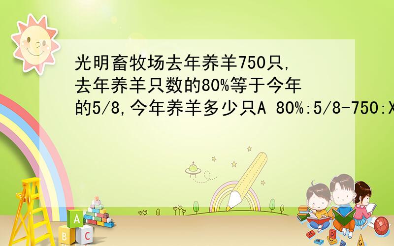 光明畜牧场去年养羊750只,去年养羊只数的80%等于今年的5/8,今年养羊多少只A 80%:5/8-750:X B 750X80%=5/8XC 80%X=750÷5/8