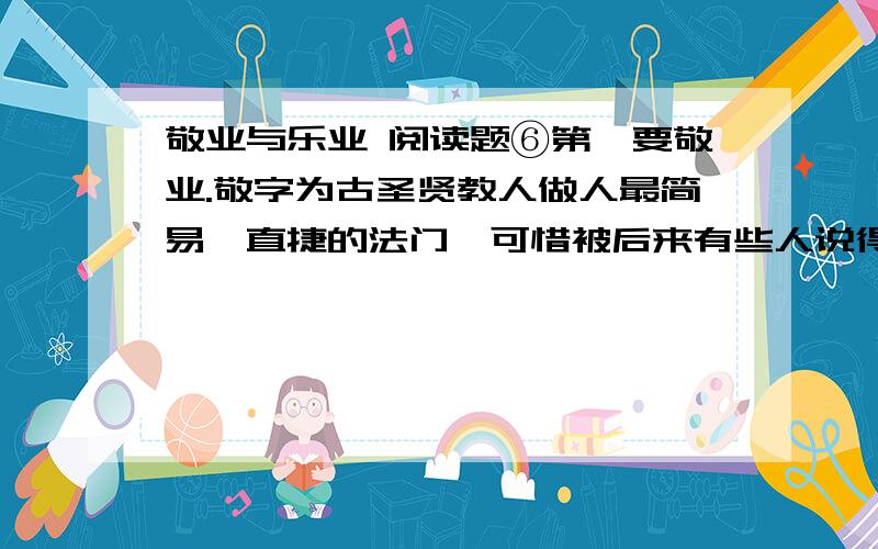 敬业与乐业 阅读题⑥第一要敬业.敬字为古圣贤教人做人最简易、直捷的法门,可惜被后来有些人说得太精微,倒变了不适实用了.惟有朱子解得最好,他说：“主一无适便是敬.”用现在的话讲,