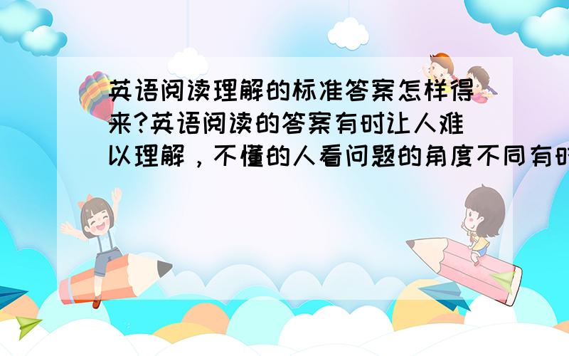 英语阅读理解的标准答案怎样得来?英语阅读的答案有时让人难以理解，不懂的人看问题的角度不同有时会得出不同的答案，特别是主旨把握题。有时还把万幸的文章作阅读考，那么阅读的命