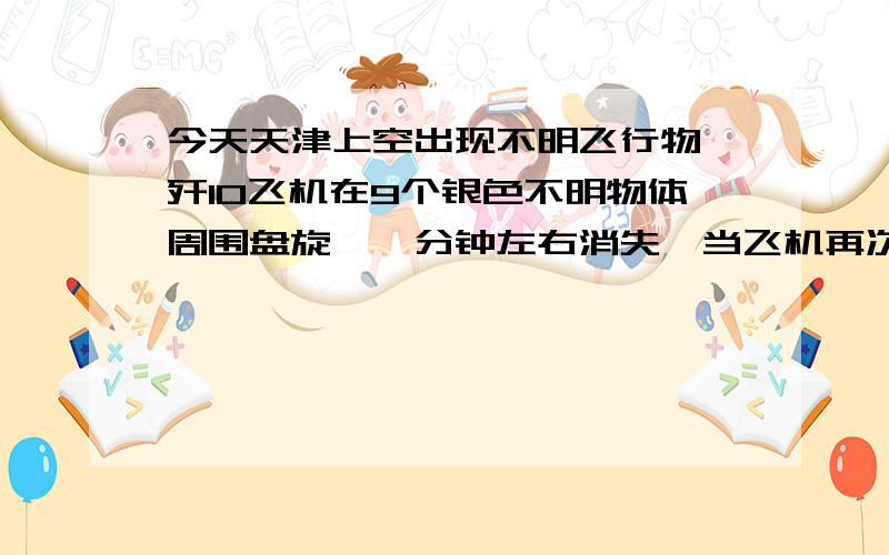 今天天津上空出现不明飞行物,歼10飞机在9个银色不明物体周围盘旋,一分钟左右消失,当飞机再次飞过时又出