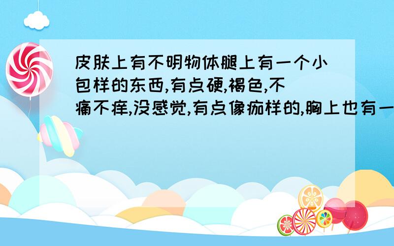 皮肤上有不明物体腿上有一个小包样的东西,有点硬,褐色,不痛不痒,没感觉,有点像痂样的,胸上也有一个,这是什么啊,要怎么办啊