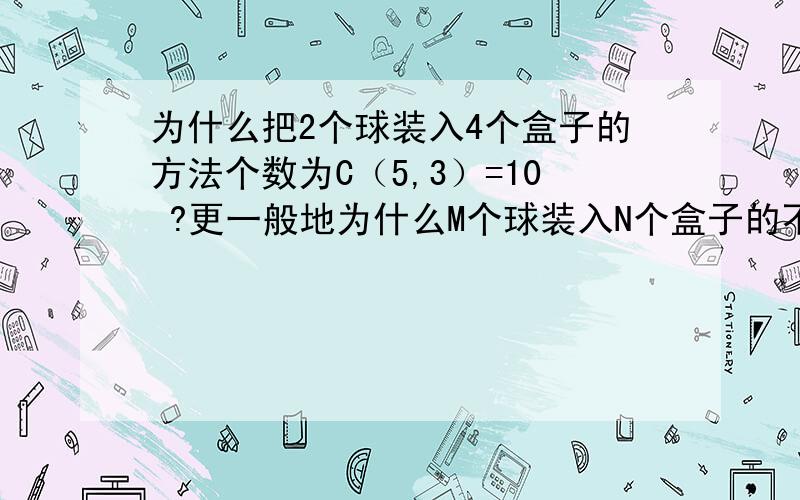 为什么把2个球装入4个盒子的方法个数为C（5,3）=10 ?更一般地为什么M个球装入N个盒子的不同装法,盒子按顺序排列. 为什么方法总数为C（M+N-1,N-1）?烦请高手详细解答下