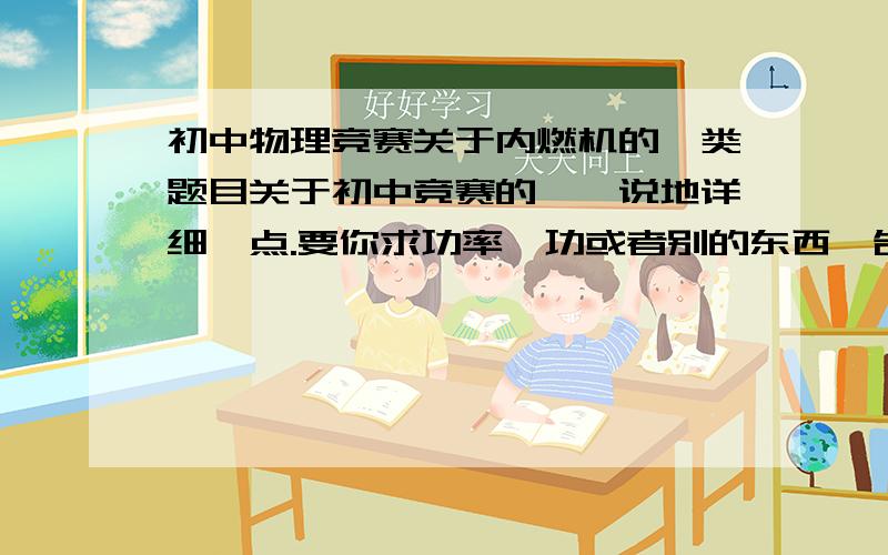 初中物理竞赛关于内燃机的一类题目关于初中竞赛的……说地详细一点.要你求功率,功或者别的东西,告诉你了转速,容积,长度,活塞面积之类的东西,这一类题目有没有解答的通式啊?我说的解