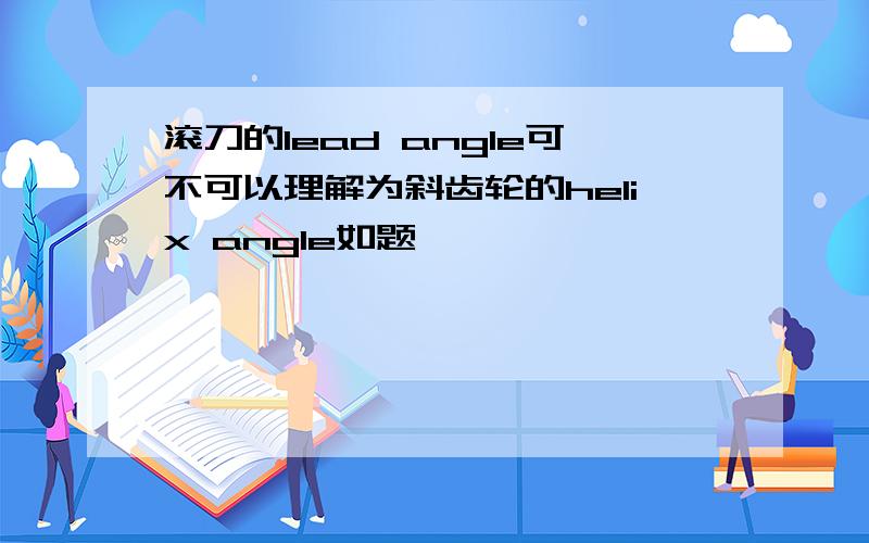 滚刀的lead angle可不可以理解为斜齿轮的helix angle如题