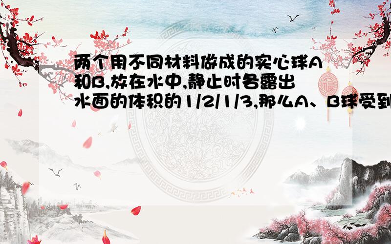 两个用不同材料做成的实心球A和B,放在水中,静止时各露出水面的体积的1/2/1/3,那么A、B球受到的浮力比为A 2:3 B 3:2 C 1/2比2/3 D条件不够,不能确定2.有一个体积为1.0*10^5cm^3的物体浮在水面上,有1/5