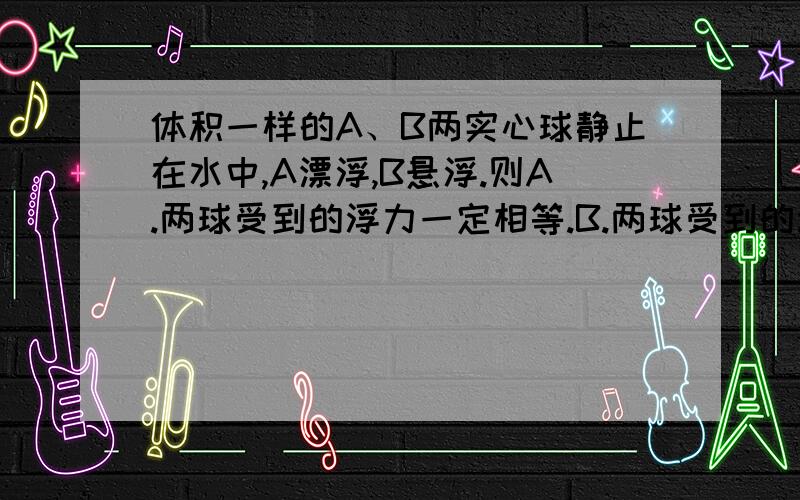 体积一样的A、B两实心球静止在水中,A漂浮,B悬浮.则A.两球受到的浮力一定相等.B.两球受到的浮力不等,A球受到的浮力大.C.两球的密度不等,A球的密度大D.B球的重力一定大于A球.请问哪个是对的,